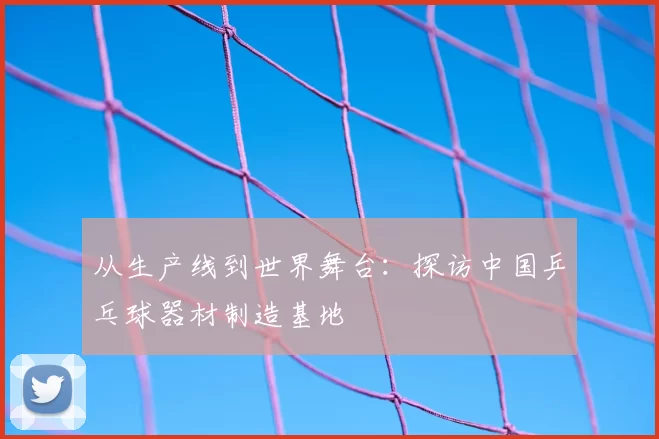 从生产线到世界舞台：探访中国乒乓球器材制造基地