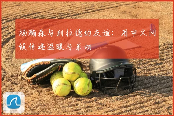 杨瀚森与利拉德的友谊:用中文问候传递温暖与亲切