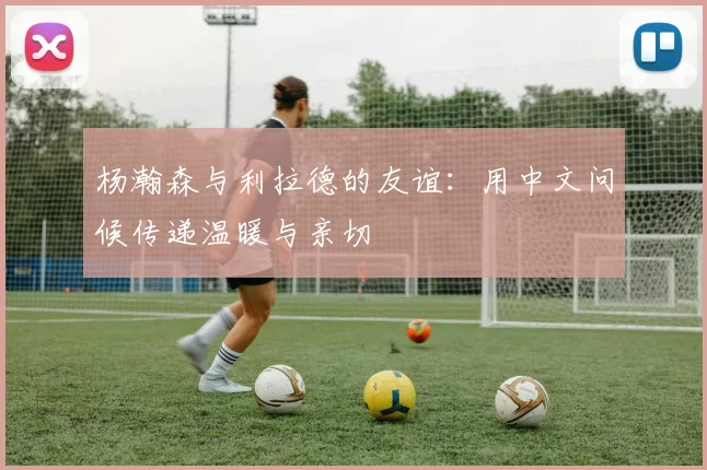 杨瀚森与利拉德的友谊：用中文问候传递温暖与亲切