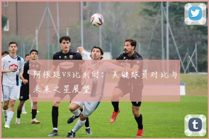 阿根廷vs比利时:关键球员对比与未来之星展望