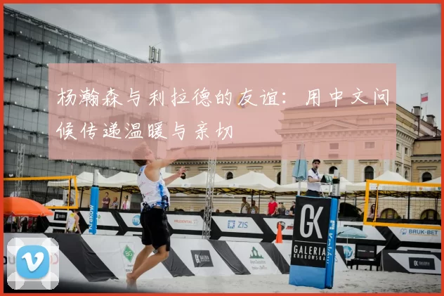 杨瀚森与利拉德的友谊:用中文问候传递温暖与亲切