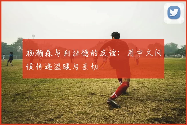 杨瀚森与利拉德的友谊:用中文问候传递温暖与亲切