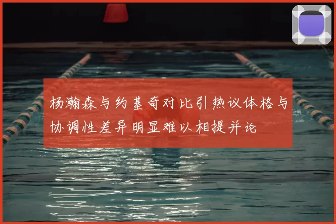 杨瀚森与约基奇对比引热议体格与协调性差异明显难以相提并论