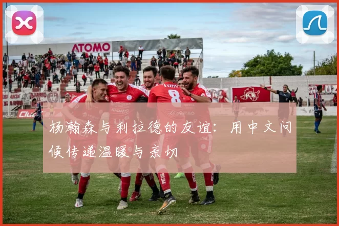 杨瀚森与利拉德的友谊：用中文问候传递温暖与亲切