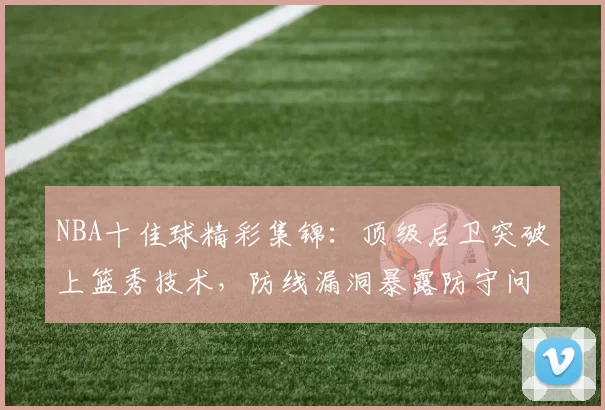 NBA十佳球精彩集锦：顶级后卫突破上篮秀技术，防线漏洞暴露防守问题