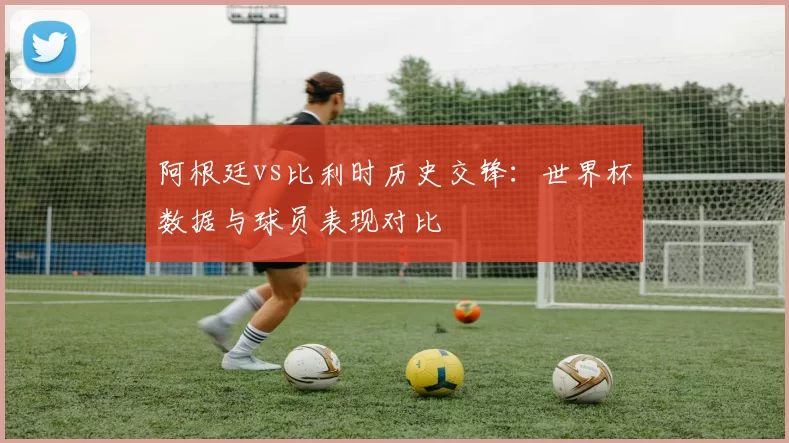 阿根廷vs比利时历史交锋：世界杯数据与球员表现对比