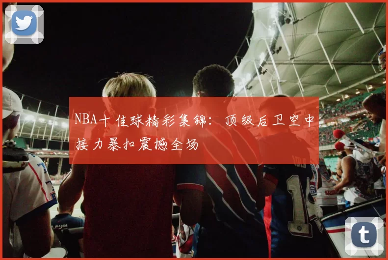 NBA十佳球精彩集锦:顶级后卫空中接力暴扣震撼全场