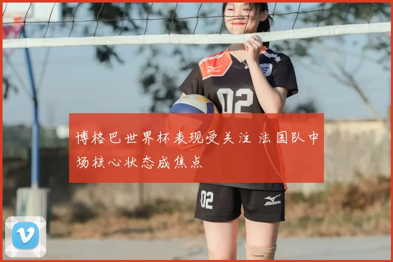 博格巴世界杯表现受关注 法国队中场核心状态成焦点