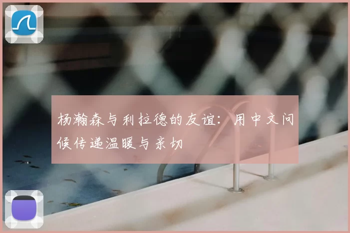 杨瀚森与利拉德的友谊:用中文问候传递温暖与亲切