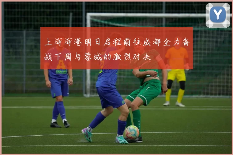 上海海港明日启程前往成都全力备战下周与蓉城的激烈对决