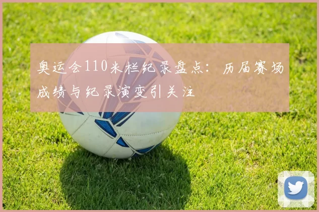 奥运会110米栏纪录盘点:历届赛场成绩与纪录演变引关注