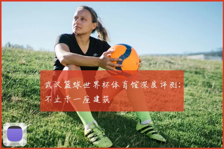 武汉篮球世界杯体育馆深度评测:不止于一座建筑
