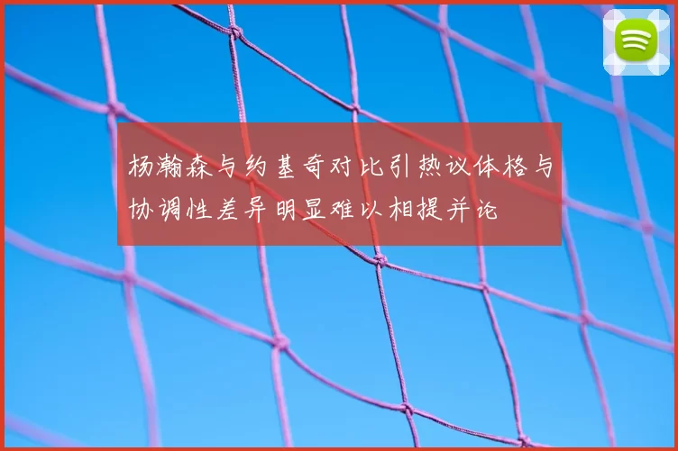 杨瀚森与约基奇对比引热议体格与协调性差异明显难以相提并论