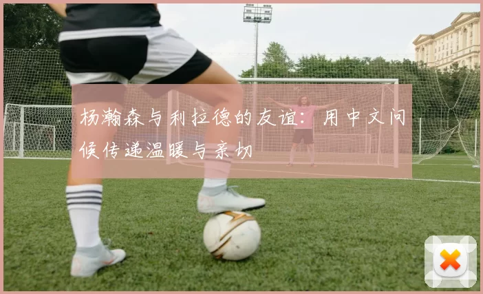杨瀚森与利拉德的友谊：用中文问候传递温暖与亲切