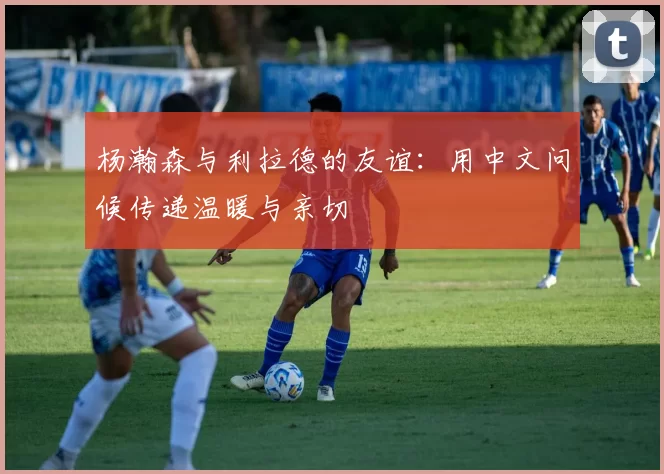 杨瀚森与利拉德的友谊：用中文问候传递温暖与亲切