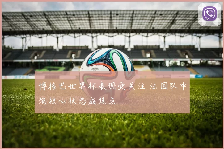 博格巴世界杯表现受关注 法国队中场核心状态成焦点