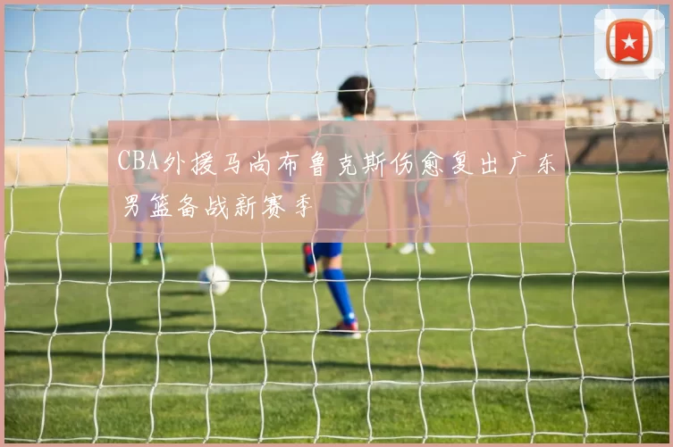 CBA外援马尚布鲁克斯伤愈复出广东男篮备战新赛季