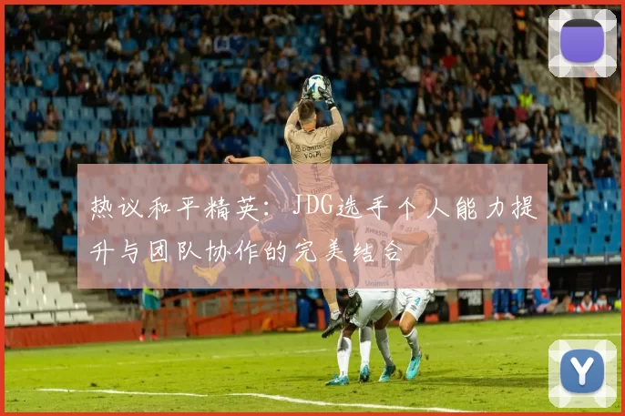 热议和平精英:JDG选手个人能力提升与团队协作的完美结合