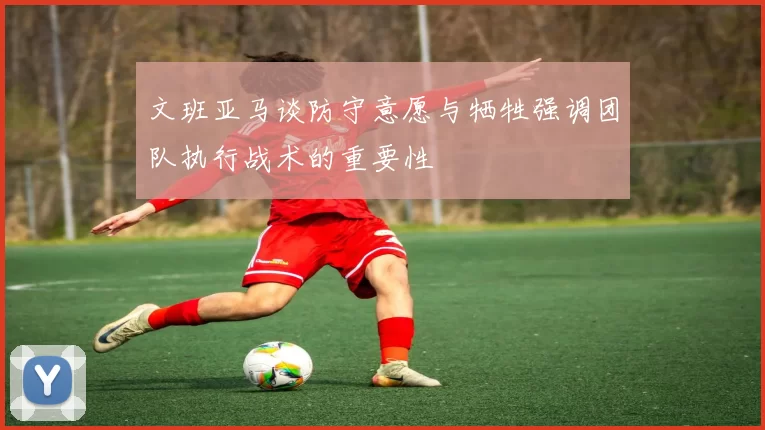文班亚马谈防守意愿与牺牲强调团队执行战术的重要性