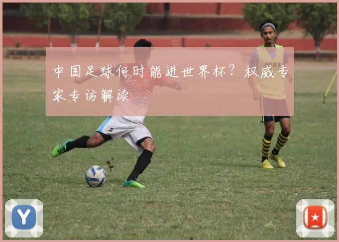 中国足球何时能进世界杯？权威专家专访解读