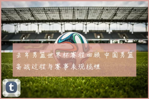 去年男篮世界杯赛程回顾 中国男篮备战过程与赛事表现梳理