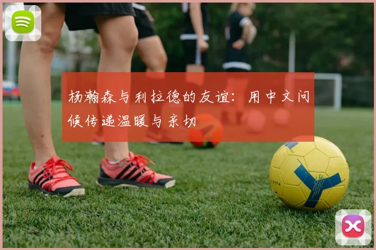 杨瀚森与利拉德的友谊：用中文问候传递温暖与亲切