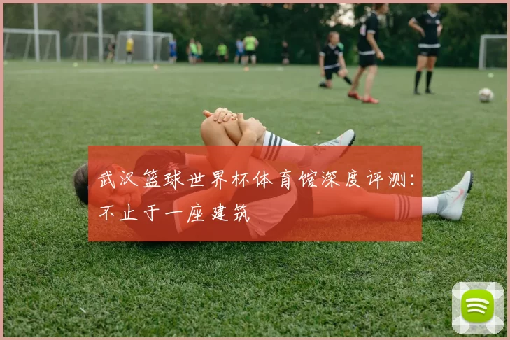 武汉篮球世界杯体育馆深度评测：不止于一座建筑