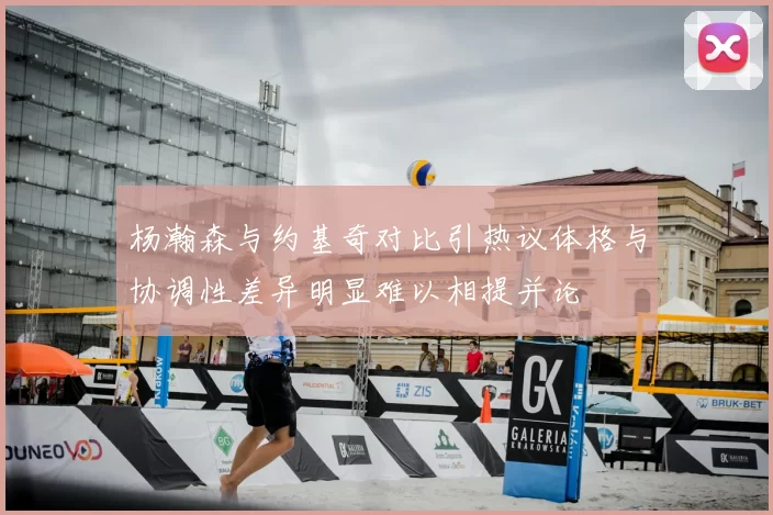 杨瀚森与约基奇对比引热议体格与协调性差异明显难以相提并论
