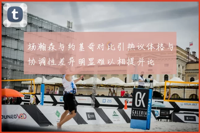 杨瀚森与约基奇对比引热议体格与协调性差异明显难以相提并论