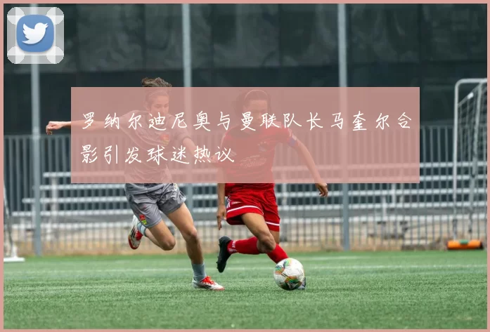 罗纳尔迪尼奥与曼联队长马奎尔合影引发球迷热议