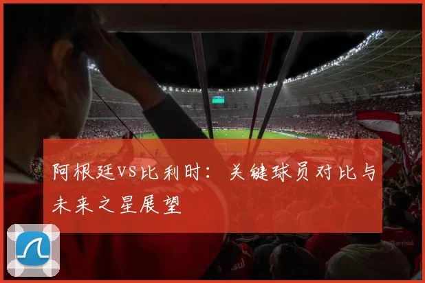 阿根廷vs比利时：关键球员对比与未来之星展望