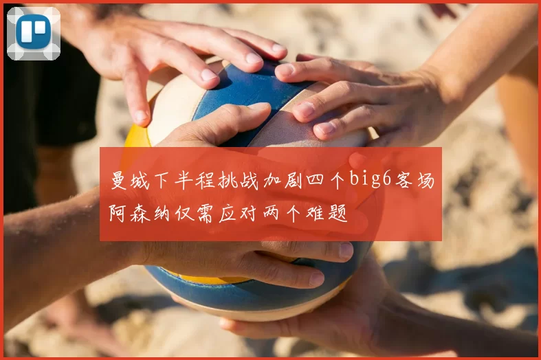 曼城下半程挑战加剧四个big6客场阿森纳仅需应对两个难题