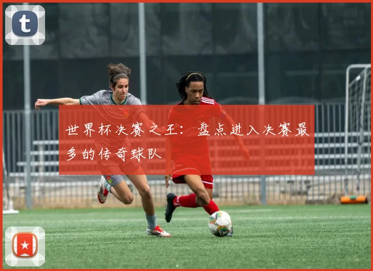 世界杯决赛之王:盘点进入决赛最多的传奇球队