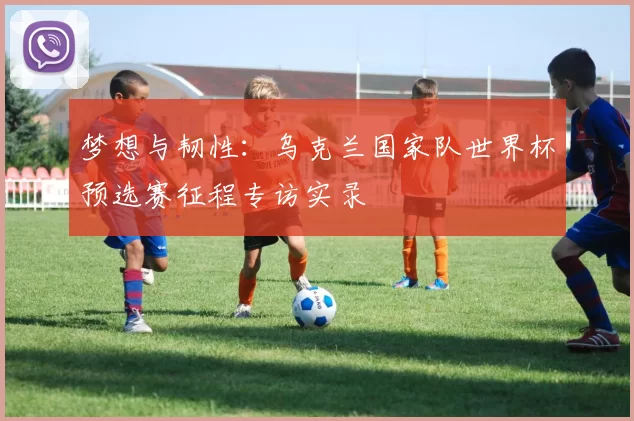 梦想与韧性:乌克兰国家队世界杯预选赛征程专访实录