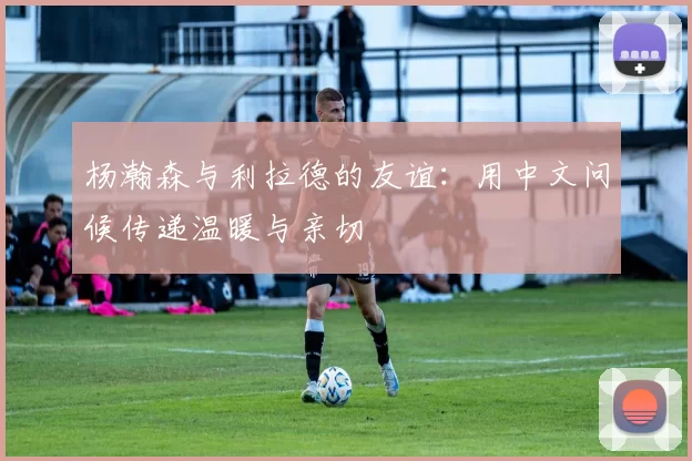 杨瀚森与利拉德的友谊:用中文问候传递温暖与亲切