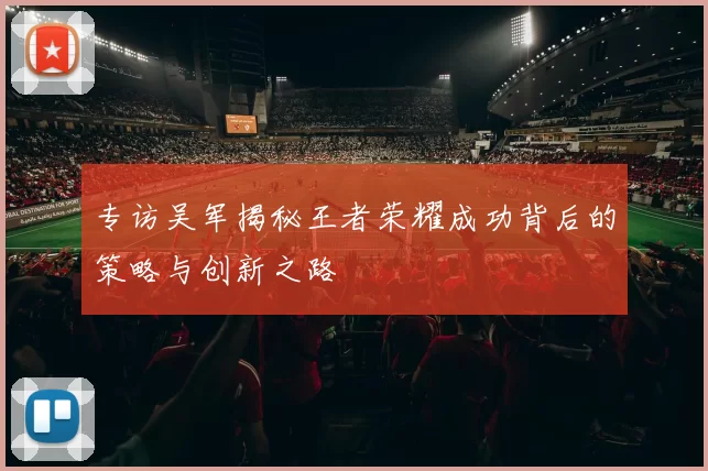 专访吴军揭秘王者荣耀成功背后的策略与创新之路