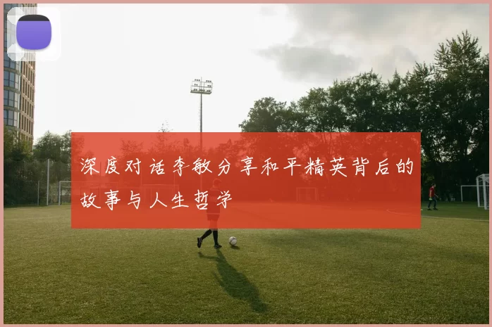 深度对话李敏分享和平精英背后的故事与人生哲学