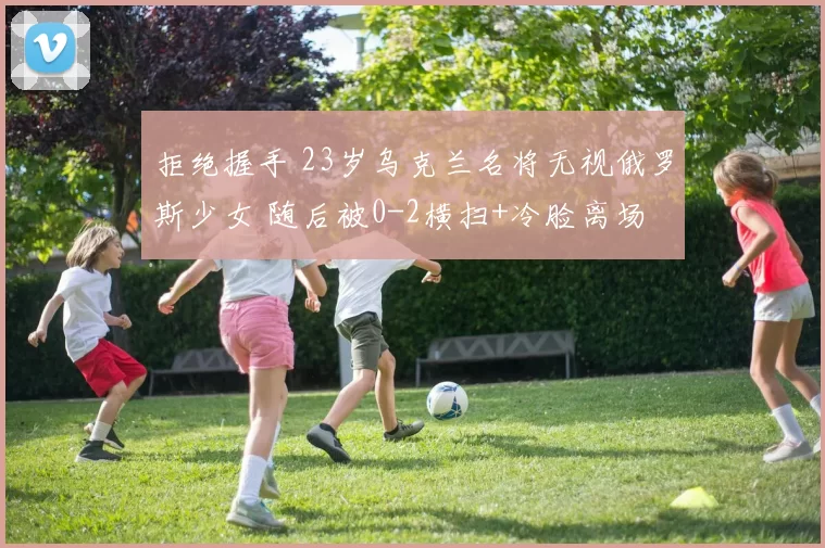 拒绝握手 23岁乌克兰名将无视俄罗斯少女 随后被0-2横扫+冷脸离场