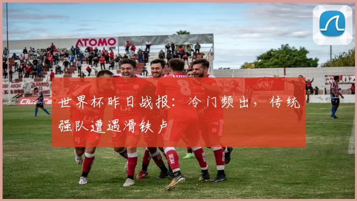 世界杯昨日战报:冷门频出,传统强队遭遇滑铁卢