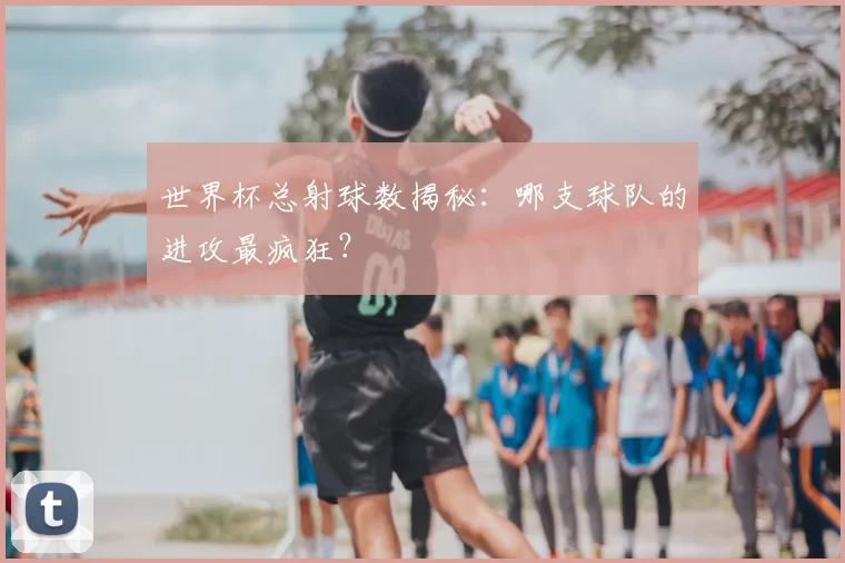 世界杯总射球数揭秘:哪支球队的进攻最疯狂?