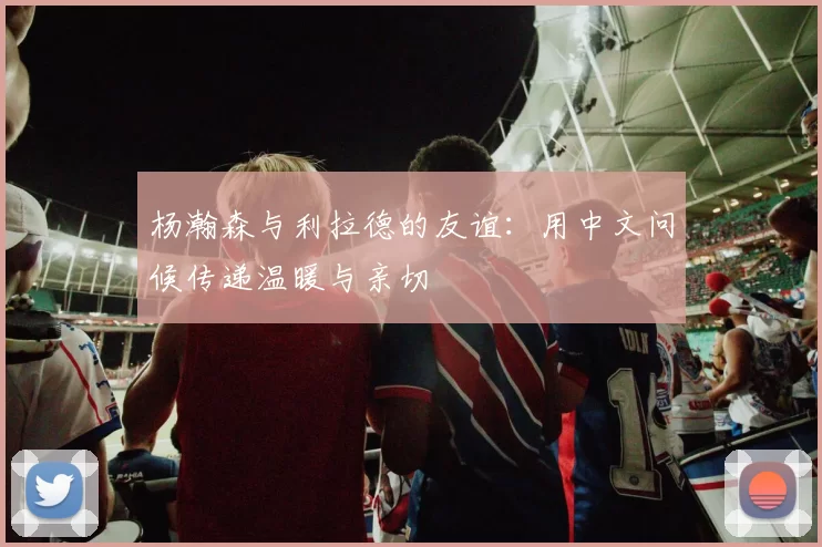 杨瀚森与利拉德的友谊:用中文问候传递温暖与亲切