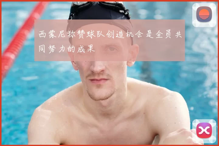 西蒙尼称赞球队创造机会是全员共同努力的成果