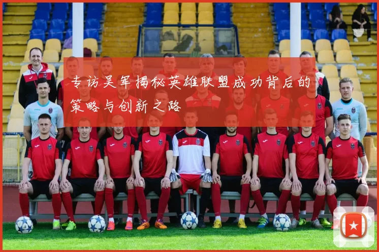 专访吴军揭秘英雄联盟成功背后的策略与创新之路