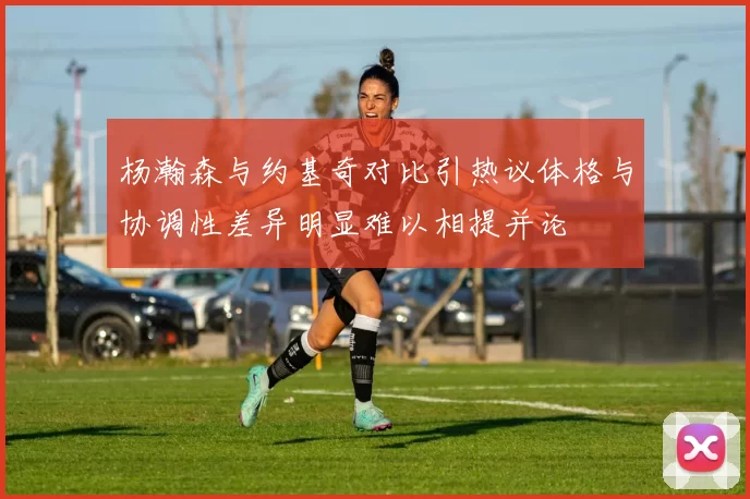 杨瀚森与约基奇对比引热议体格与协调性差异明显难以相提并论