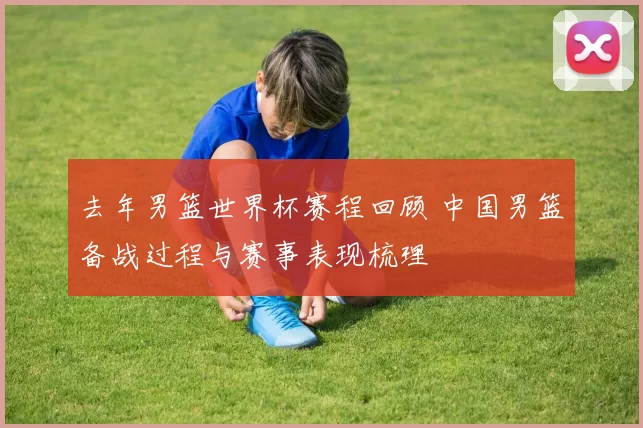 去年男篮世界杯赛程回顾 中国男篮备战过程与赛事表现梳理