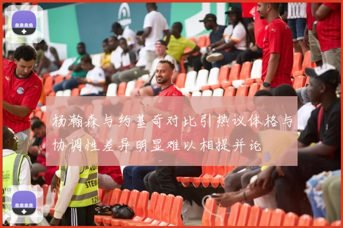 杨瀚森与约基奇对比引热议体格与协调性差异明显难以相提并论