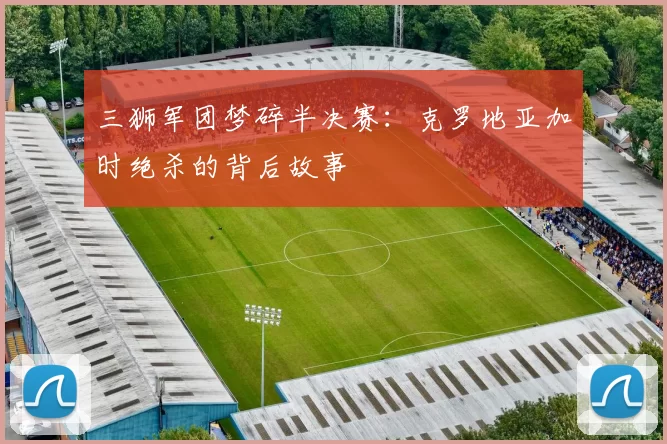 三狮军团梦碎半决赛:克罗地亚加时绝杀的背后故事