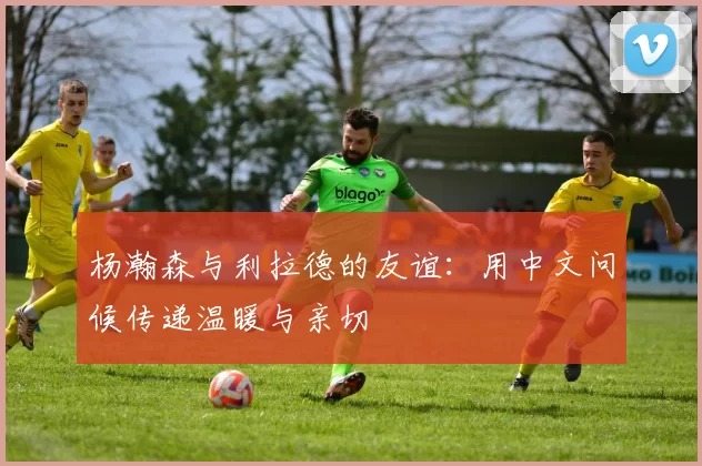 杨瀚森与利拉德的友谊：用中文问候传递温暖与亲切