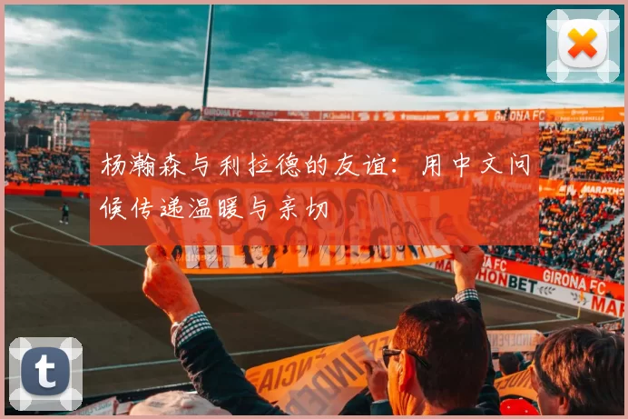 杨瀚森与利拉德的友谊：用中文问候传递温暖与亲切
