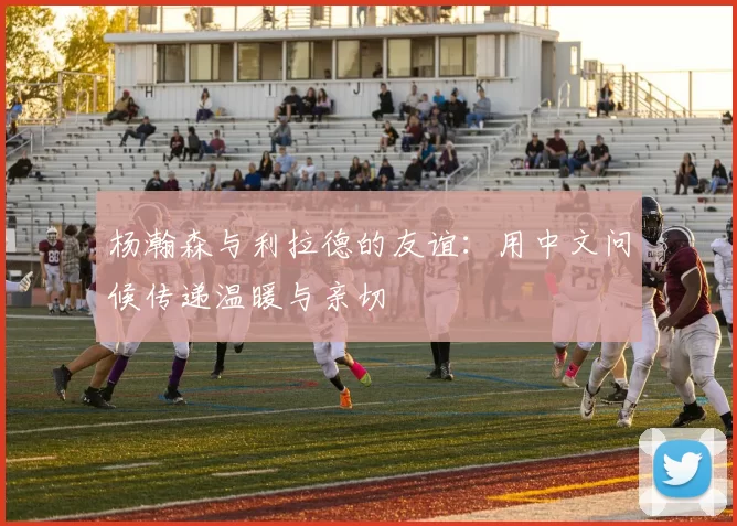 杨瀚森与利拉德的友谊：用中文问候传递温暖与亲切